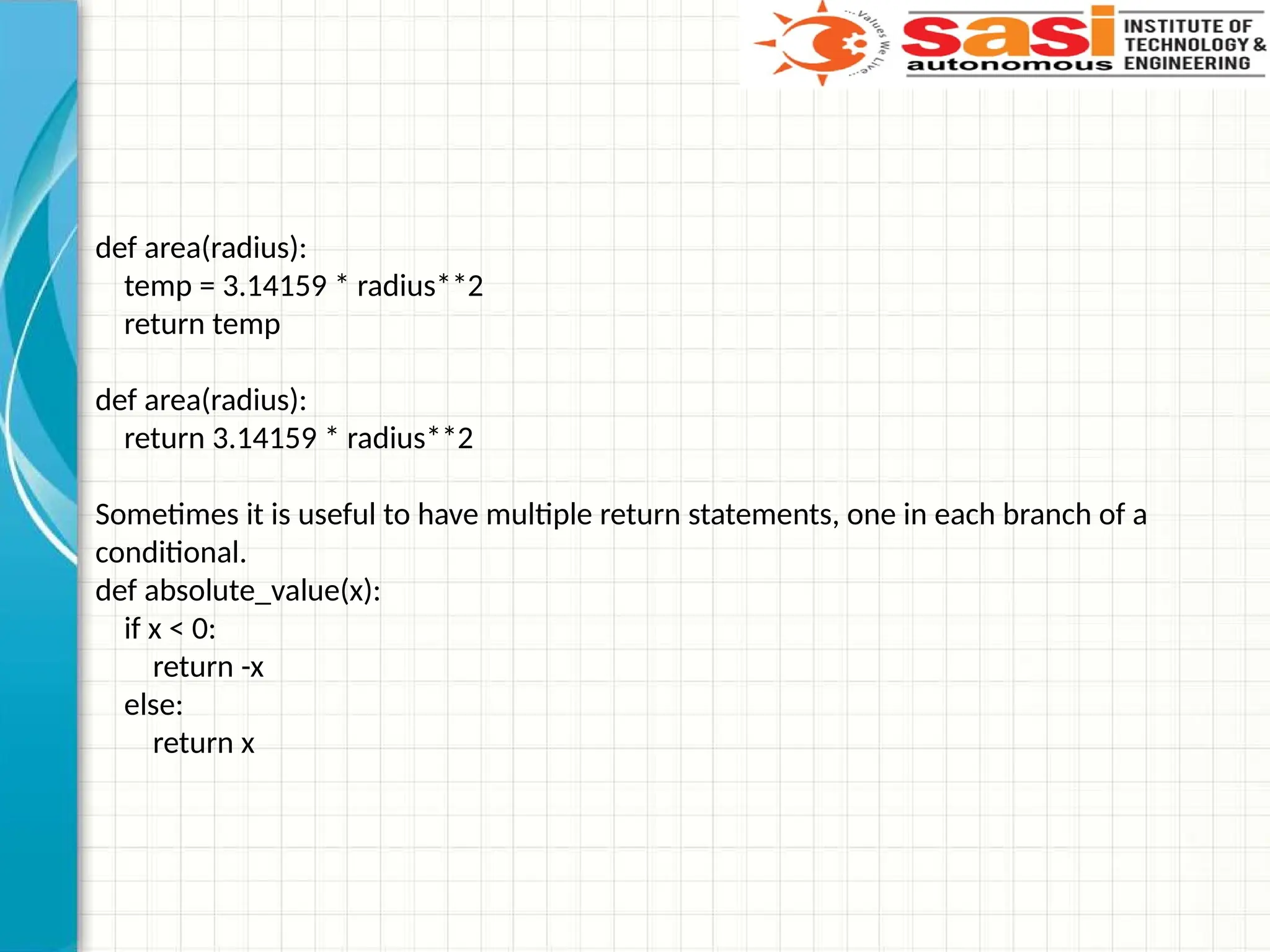 def area(radius):
temp = 3.14159 * radius**2
return temp
def area(radius):
return 3.14159 * radius**2
Sometimes it is useful to have multiple return statements, one in each branch of a
conditional.
def absolute_value(x):
if x < 0:
return -x
else:
return x
 