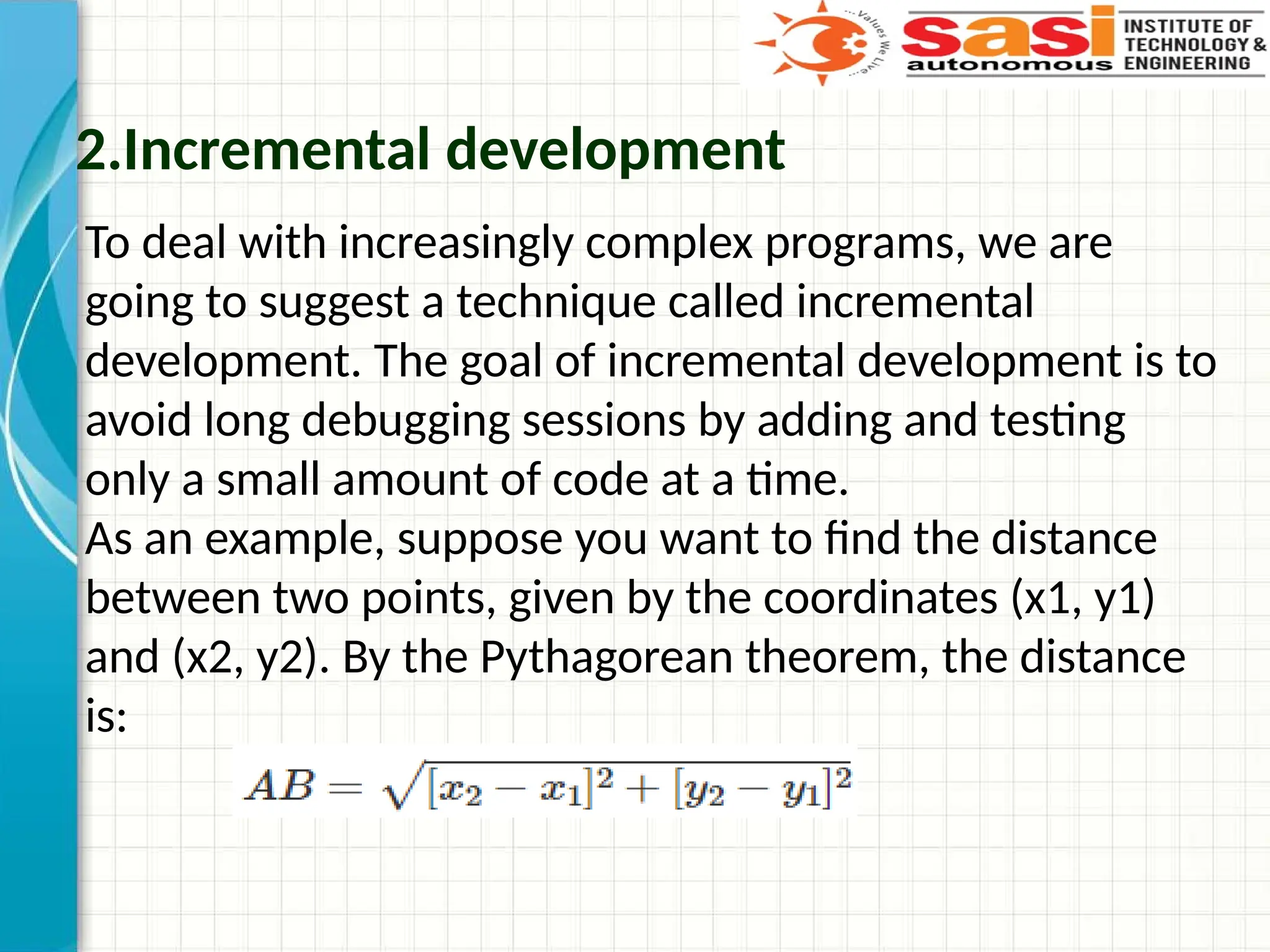 2.Incremental development
To deal with increasingly complex programs, we are
going to suggest a technique called incremental
development. The goal of incremental development is to
avoid long debugging sessions by adding and testing
only a small amount of code at a time.
As an example, suppose you want to find the distance
between two points, given by the coordinates (x1, y1)
and (x2, y2). By the Pythagorean theorem, the distance
is:
 