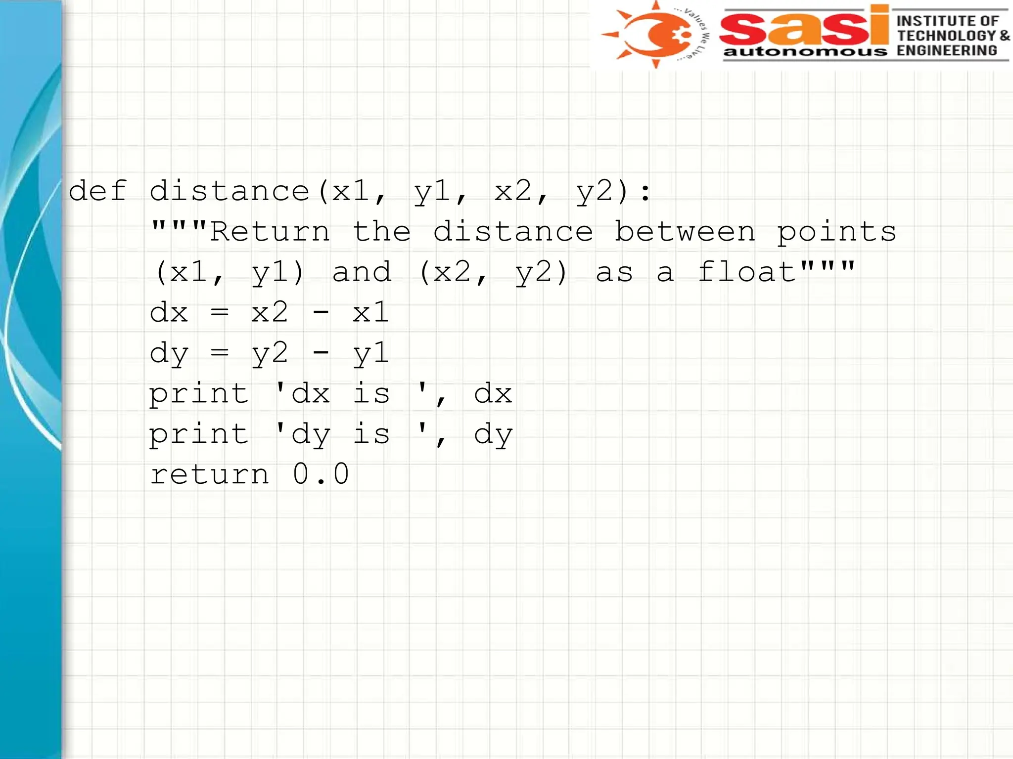 def distance(x1, y1, x2, y2):
"""Return the distance between points
(x1, y1) and (x2, y2) as a float"""
dx = x2 - x1
dy = y2 - y1
print 'dx is ', dx
print 'dy is ', dy
return 0.0
 