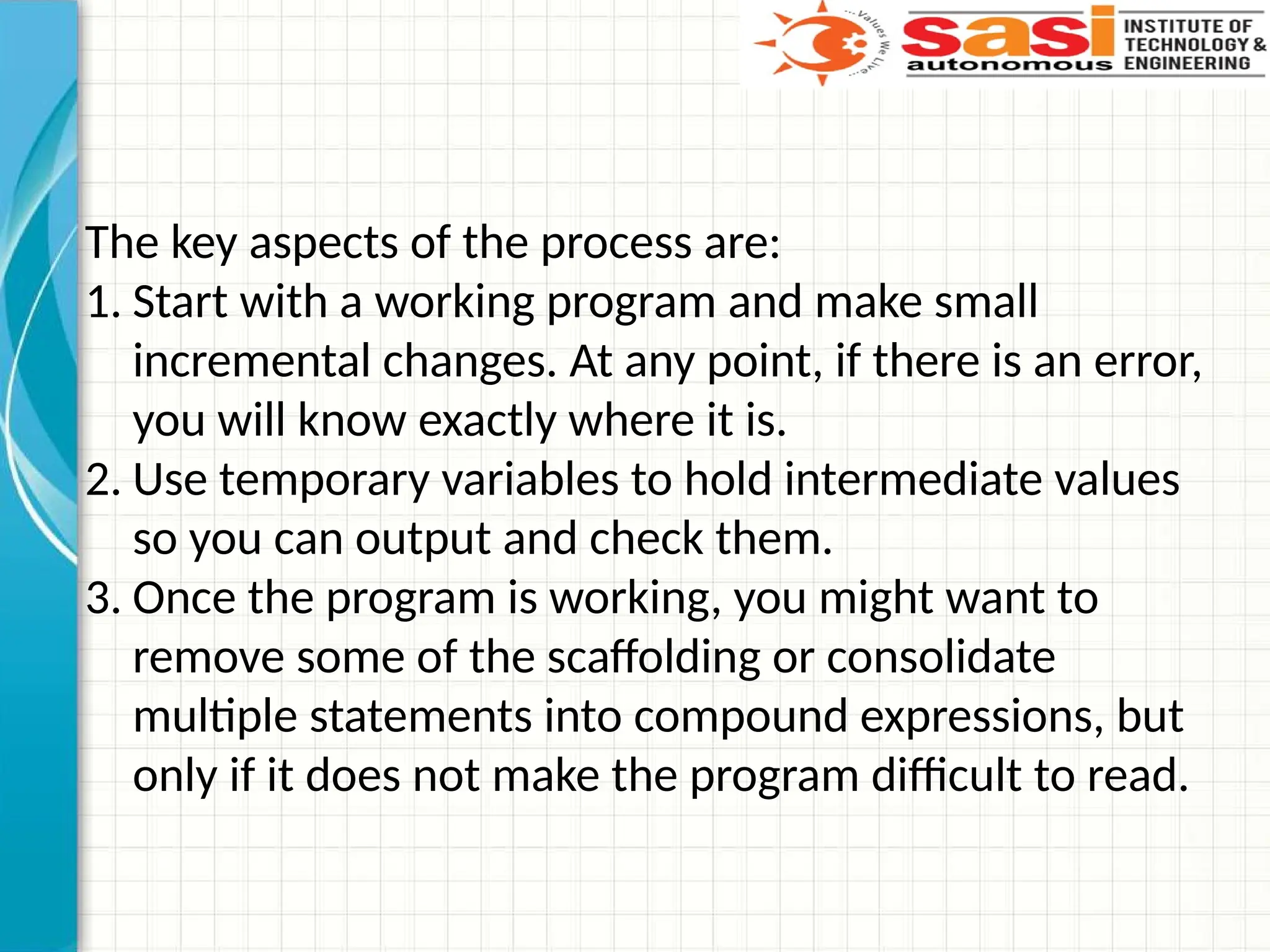 The key aspects of the process are:
1. Start with a working program and make small
incremental changes. At any point, if there is an error,
you will know exactly where it is.
2. Use temporary variables to hold intermediate values
so you can output and check them.
3. Once the program is working, you might want to
remove some of the scaffolding or consolidate
multiple statements into compound expressions, but
only if it does not make the program difficult to read.
 