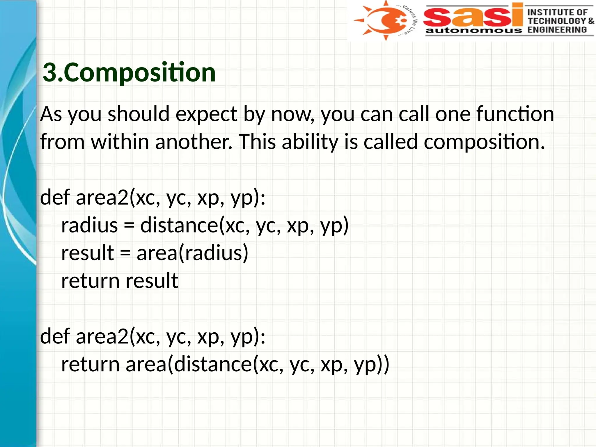 3.Composition
As you should expect by now, you can call one function
from within another. This ability is called composition.
def area2(xc, yc, xp, yp):
radius = distance(xc, yc, xp, yp)
result = area(radius)
return result
def area2(xc, yc, xp, yp):
return area(distance(xc, yc, xp, yp))
 