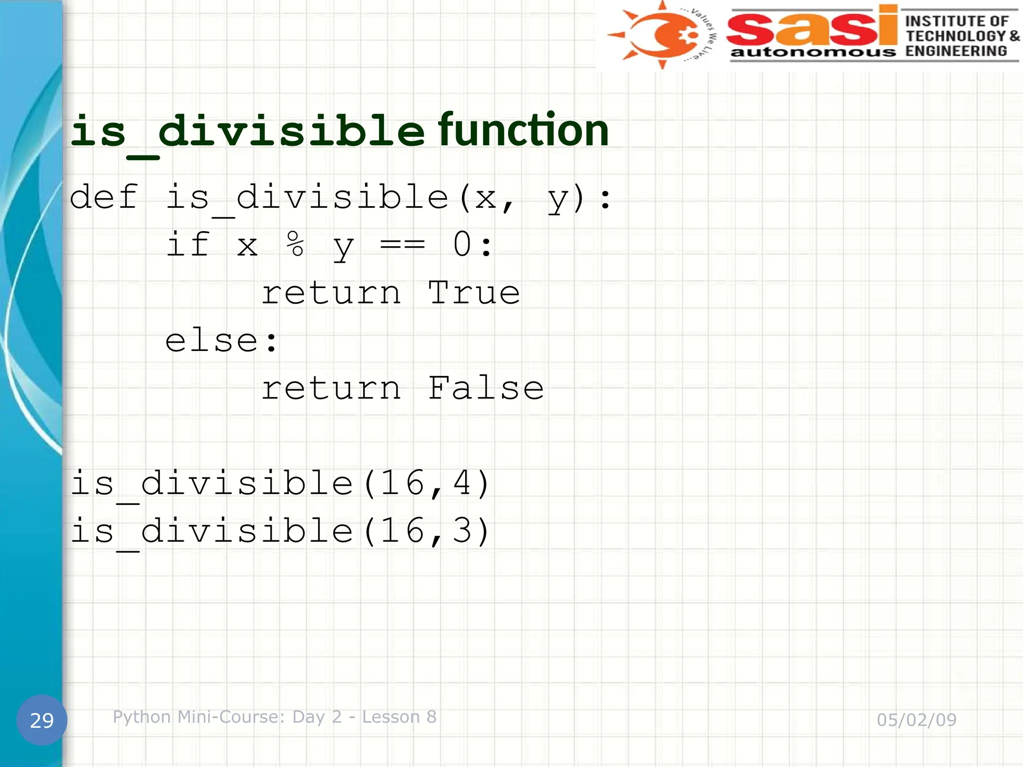 is_divisible function
def is_divisible(x, y):
if x % y == 0:
return True
else:
return False
is_divisible(16,4)
is_divisible(16,3)
05/02/09
Python Mini-Course: Day 2 - Lesson 8
29
 