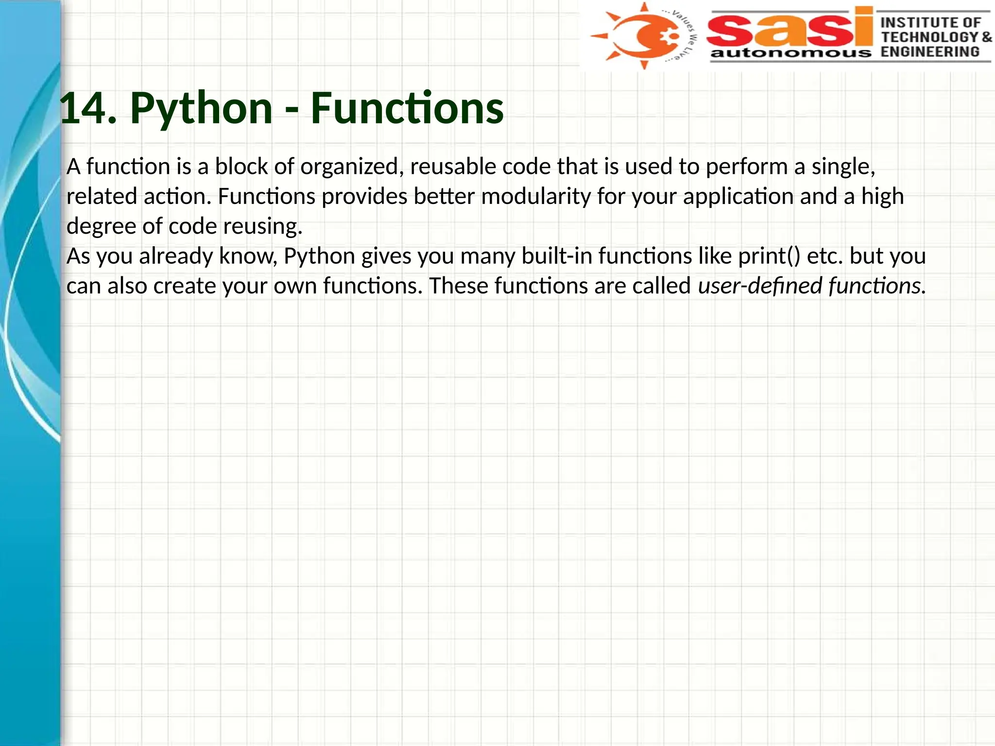 14. Python - Functions
A function is a block of organized, reusable code that is used to perform a single,
related action. Functions provides better modularity for your application and a high
degree of code reusing.
As you already know, Python gives you many built-in functions like print() etc. but you
can also create your own functions. These functions are called user-defined functions.
 