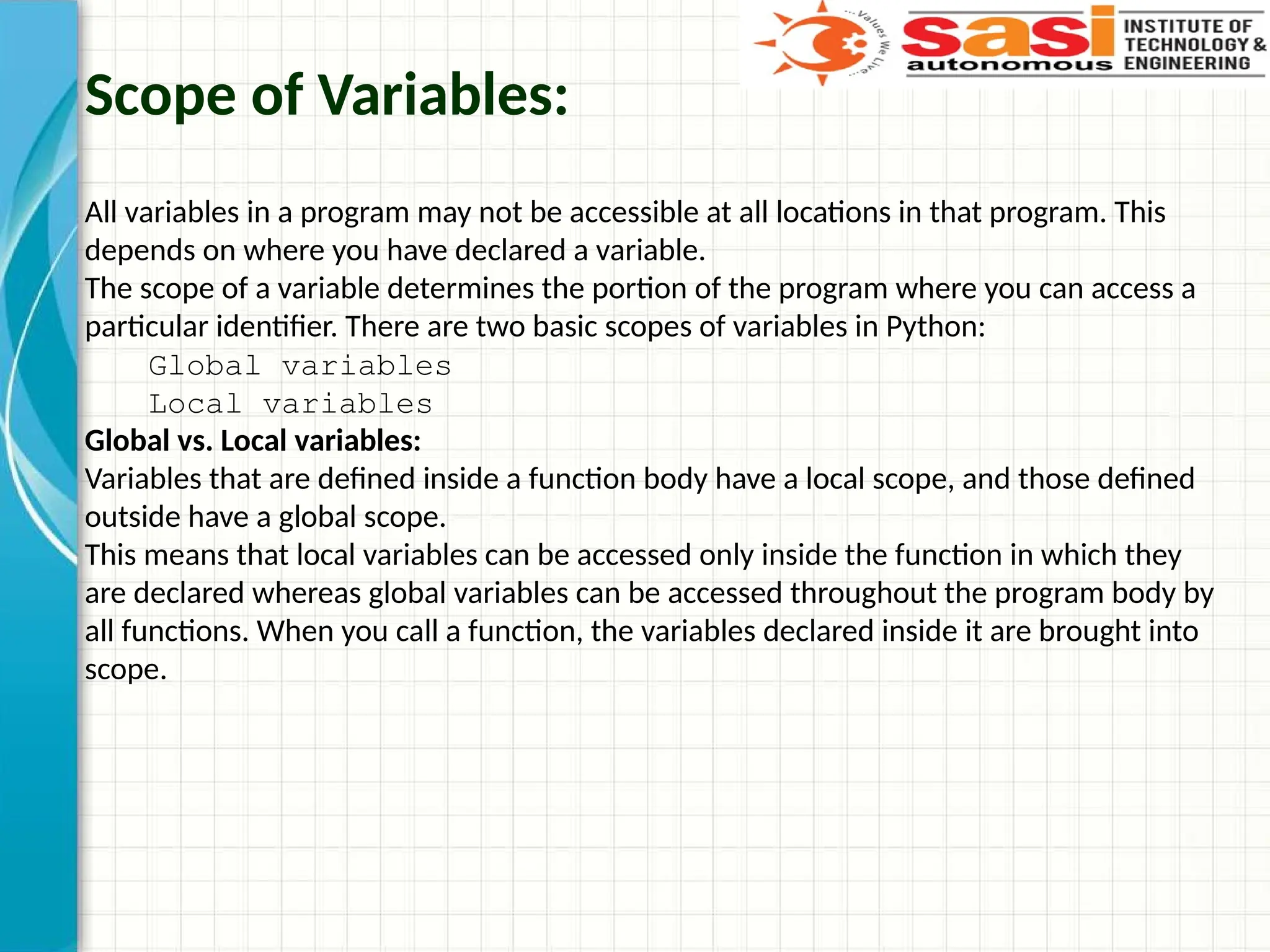 Scope of Variables:
All variables in a program may not be accessible at all locations in that program. This
depends on where you have declared a variable.
The scope of a variable determines the portion of the program where you can access a
particular identifier. There are two basic scopes of variables in Python:
Global variables
Local variables
Global vs. Local variables:
Variables that are defined inside a function body have a local scope, and those defined
outside have a global scope.
This means that local variables can be accessed only inside the function in which they
are declared whereas global variables can be accessed throughout the program body by
all functions. When you call a function, the variables declared inside it are brought into
scope.
 