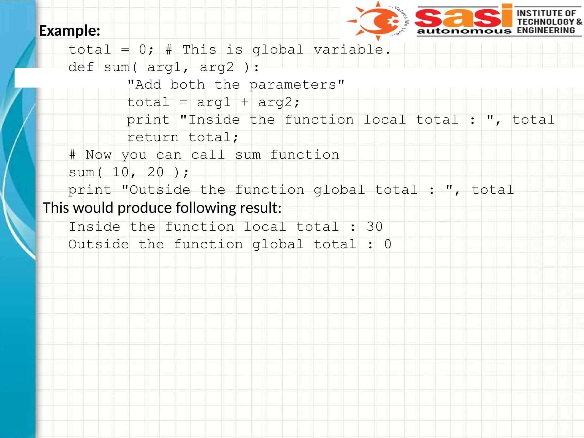 Example:
total = 0; # This is global variable.
def sum( arg1, arg2 ):
"Add both the parameters"
total = arg1 + arg2;
print "Inside the function local total : ", total
return total;
# Now you can call sum function
sum( 10, 20 );
print "Outside the function global total : ", total
This would produce following result:
Inside the function local total : 30
Outside the function global total : 0
 