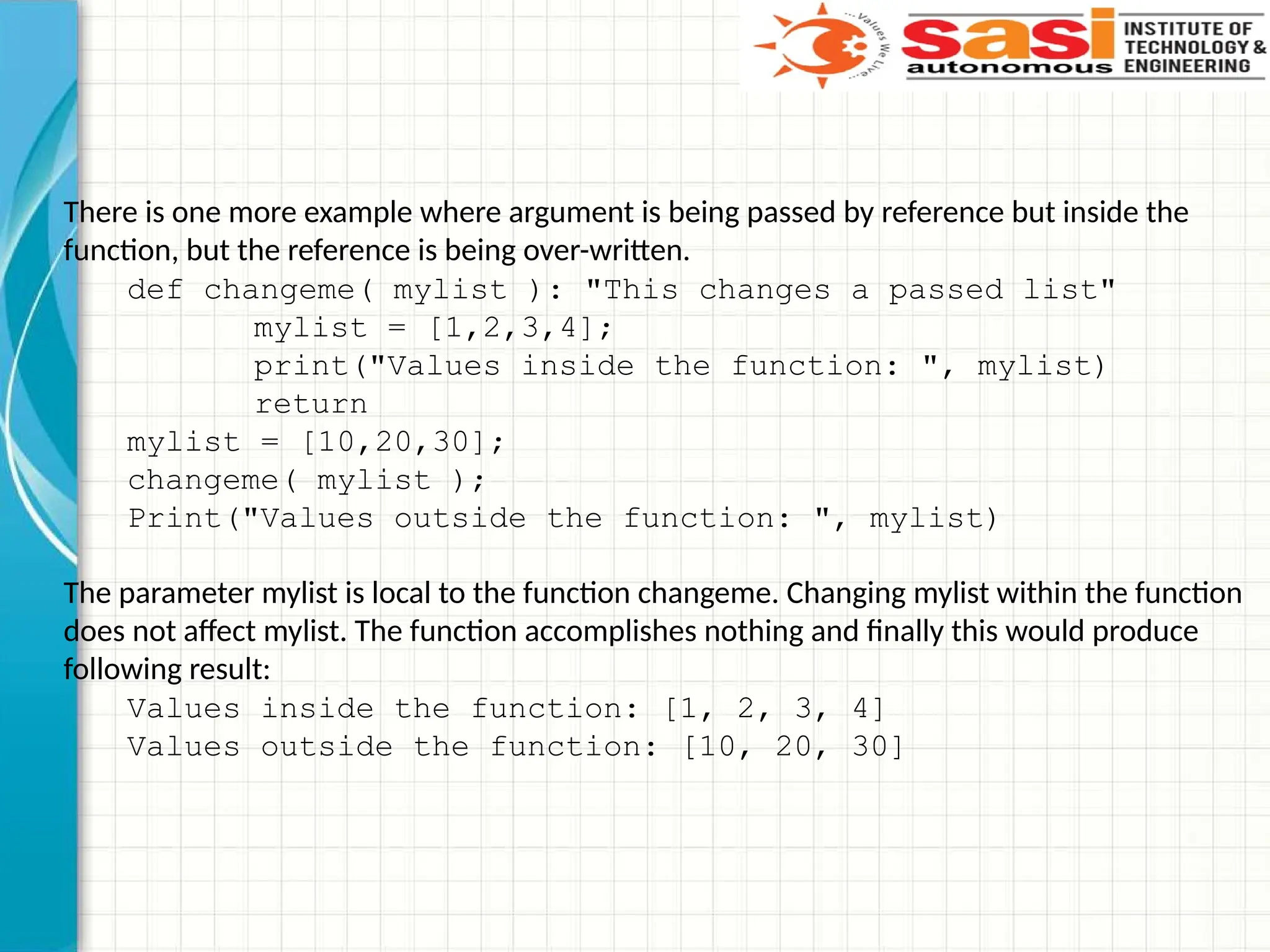 There is one more example where argument is being passed by reference but inside the
function, but the reference is being over-written.
def changeme( mylist ): "This changes a passed list"
mylist = [1,2,3,4];
print("Values inside the function: ", mylist)
return
mylist = [10,20,30];
changeme( mylist );
Print("Values outside the function: ", mylist)
The parameter mylist is local to the function changeme. Changing mylist within the function
does not affect mylist. The function accomplishes nothing and finally this would produce
following result:
Values inside the function: [1, 2, 3, 4]
Values outside the function: [10, 20, 30]
 