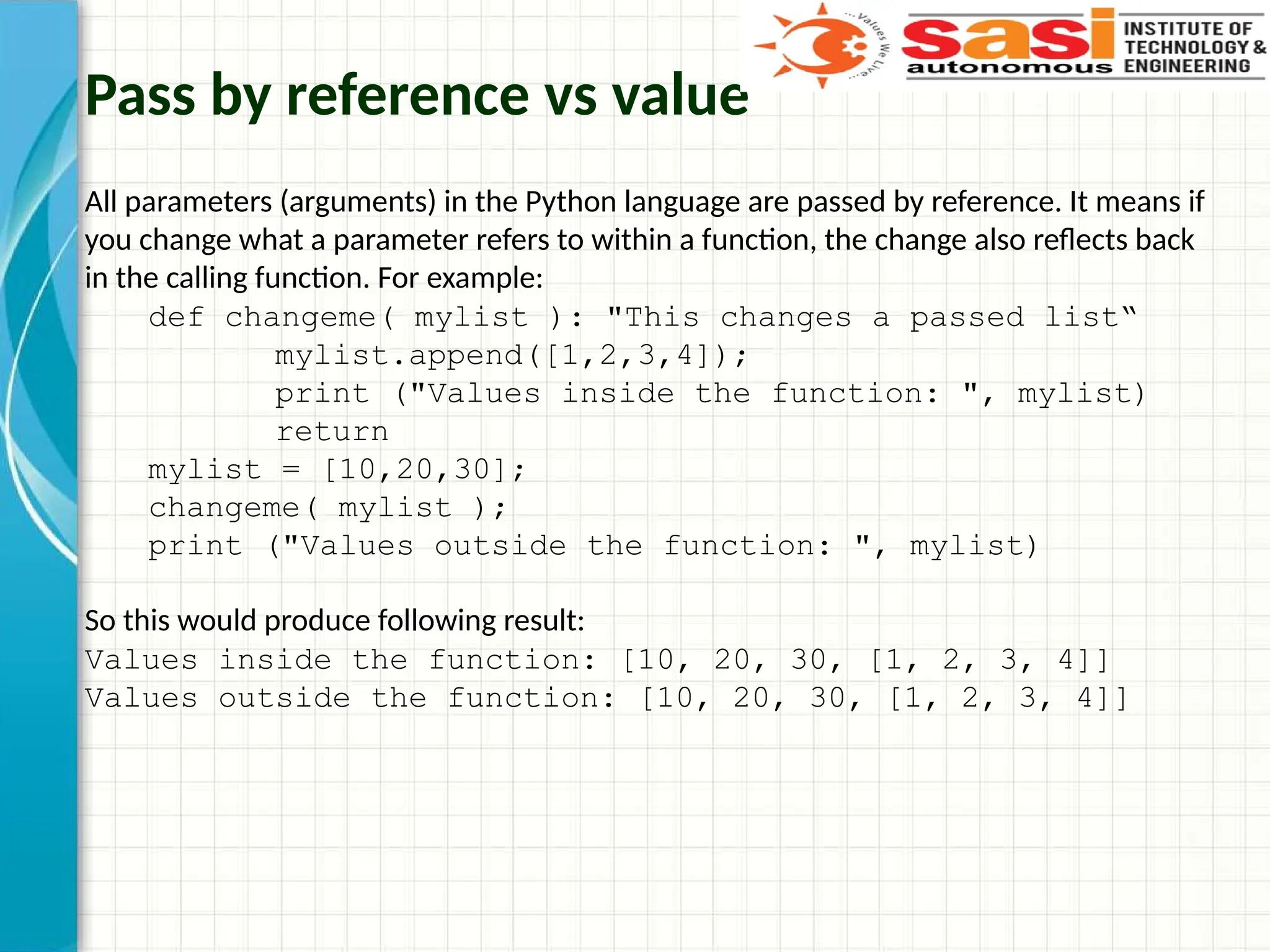 Pass by reference vs value
All parameters (arguments) in the Python language are passed by reference. It means if
you change what a parameter refers to within a function, the change also reflects back
in the calling function. For example:
def changeme( mylist ): "This changes a passed list“
mylist.append([1,2,3,4]);
print ("Values inside the function: ", mylist)
return
mylist = [10,20,30];
changeme( mylist );
print ("Values outside the function: ", mylist)
So this would produce following result:
Values inside the function: [10, 20, 30, [1, 2, 3, 4]]
Values outside the function: [10, 20, 30, [1, 2, 3, 4]]
 