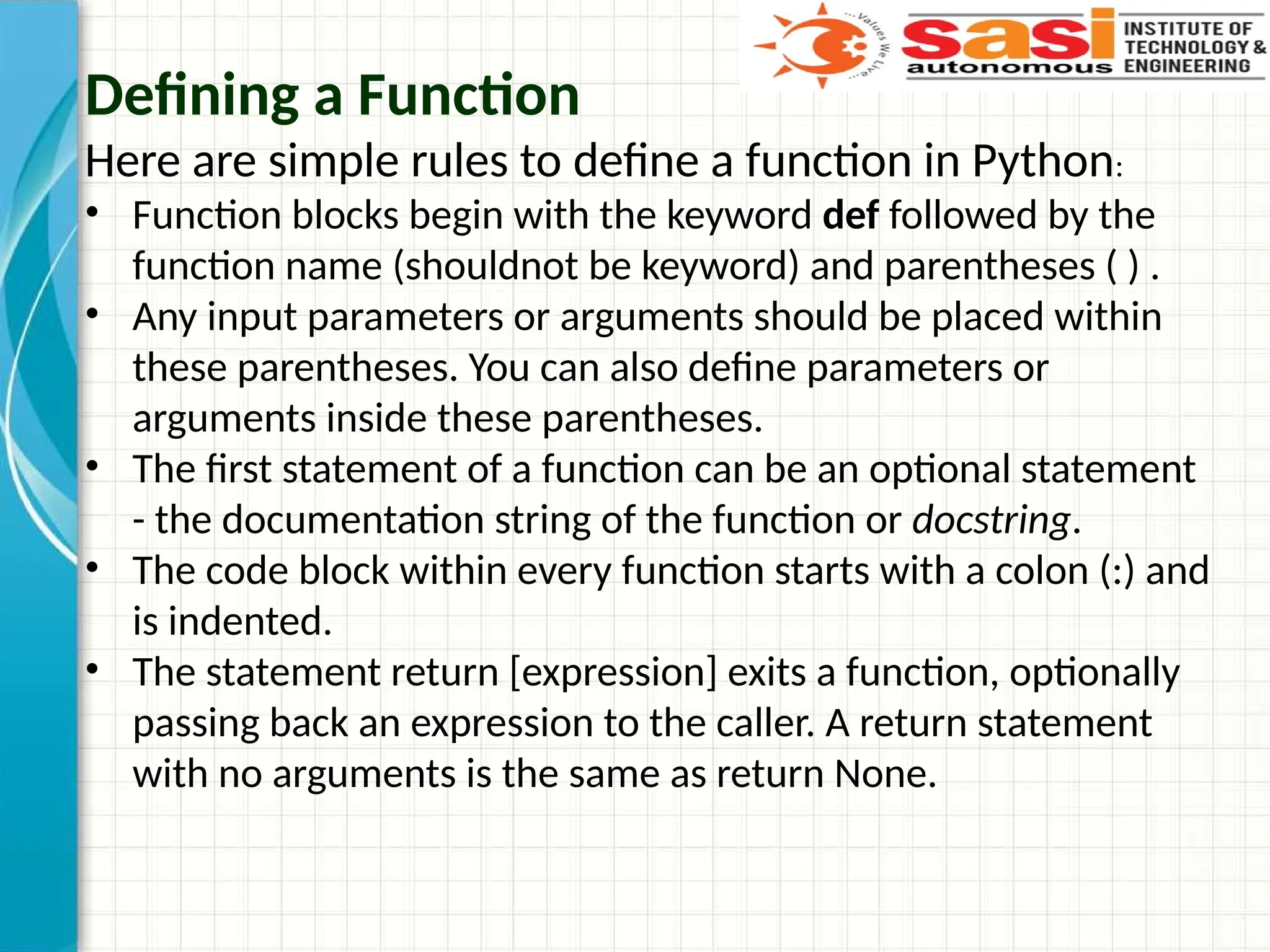 Defining a Function
Here are simple rules to define a function in Python:
• Function blocks begin with the keyword def followed by the
function name (shouldnot be keyword) and parentheses ( ) .
• Any input parameters or arguments should be placed within
these parentheses. You can also define parameters or
arguments inside these parentheses.
• The first statement of a function can be an optional statement
- the documentation string of the function or docstring.
• The code block within every function starts with a colon (:) and
is indented.
• The statement return [expression] exits a function, optionally
passing back an expression to the caller. A return statement
with no arguments is the same as return None.
 