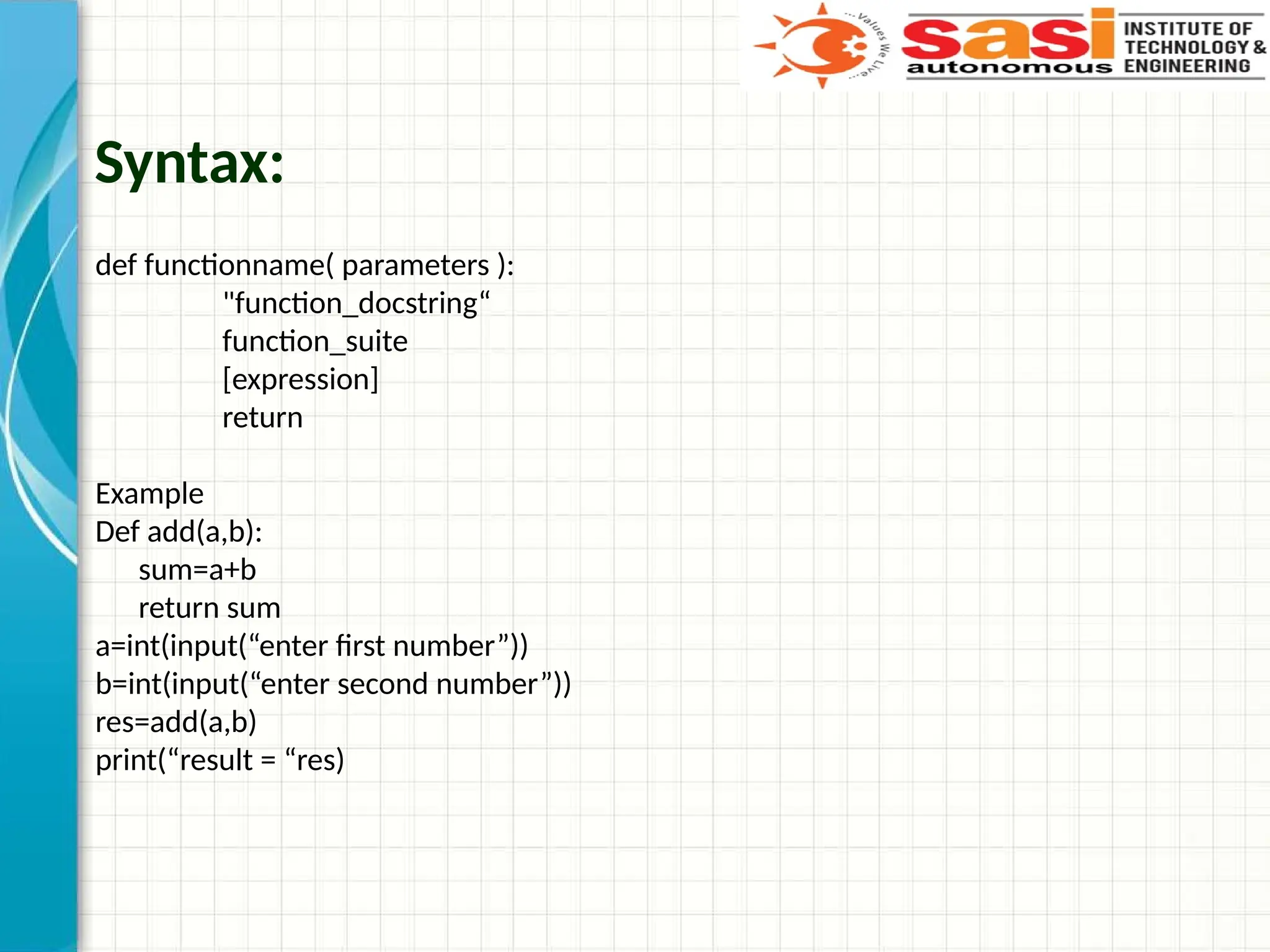 Syntax:
def functionname( parameters ):
"function_docstring“
function_suite
[expression]
return
Example
Def add(a,b):
sum=a+b
return sum
a=int(input(“enter first number”))
b=int(input(“enter second number”))
res=add(a,b)
print(“result = “res)
 