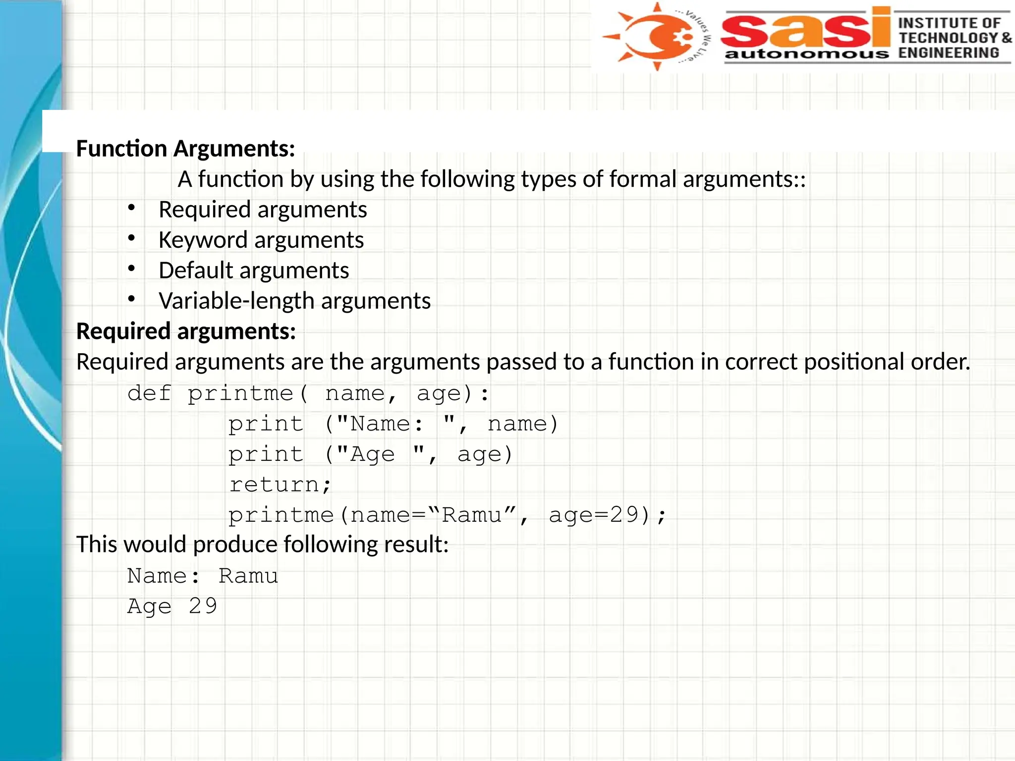 Function Arguments:
A function by using the following types of formal arguments::
• Required arguments
• Keyword arguments
• Default arguments
• Variable-length arguments
Required arguments:
Required arguments are the arguments passed to a function in correct positional order.
def printme( name, age):
print ("Name: ", name)
print ("Age ", age)
return;
printme(name=“Ramu”, age=29);
This would produce following result:
Name: Ramu
Age 29
 