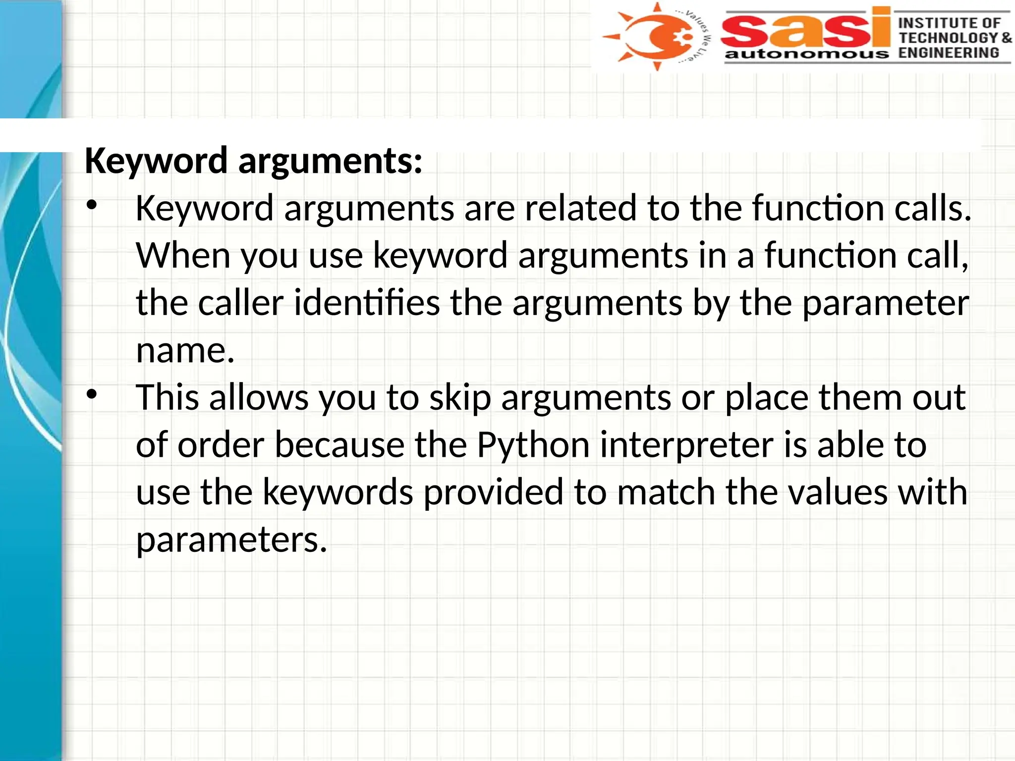 Keyword arguments:
• Keyword arguments are related to the function calls.
When you use keyword arguments in a function call,
the caller identifies the arguments by the parameter
name.
• This allows you to skip arguments or place them out
of order because the Python interpreter is able to
use the keywords provided to match the values with
parameters.
 