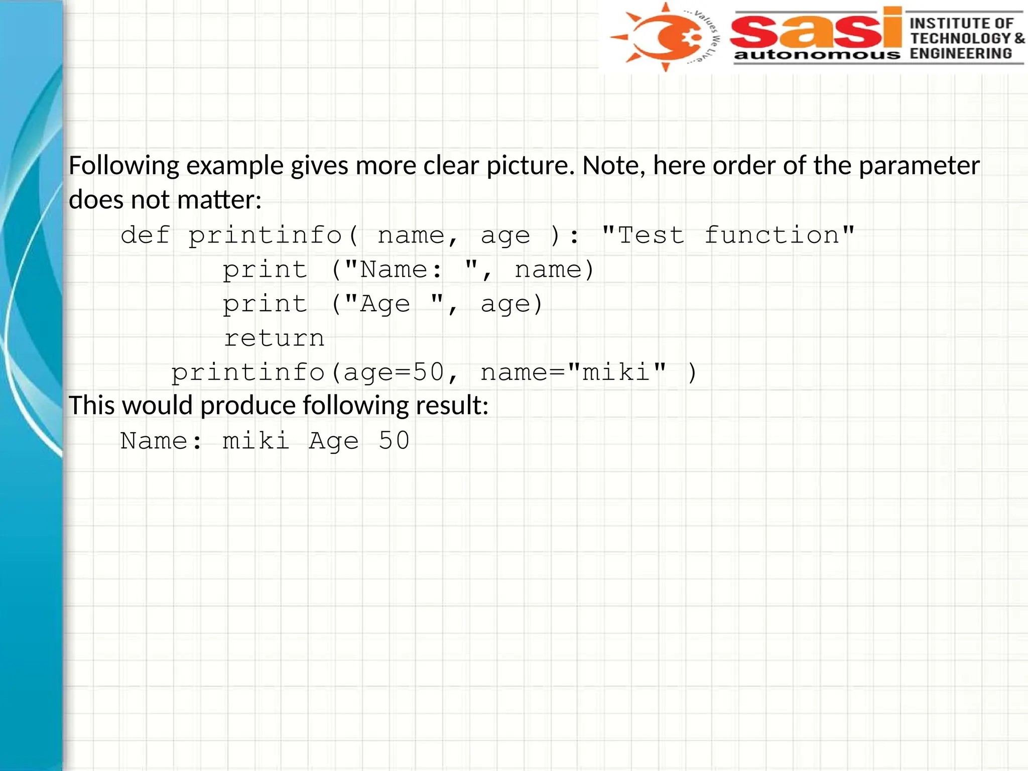 Following example gives more clear picture. Note, here order of the parameter
does not matter:
def printinfo( name, age ): "Test function"
print ("Name: ", name)
print ("Age ", age)
return
printinfo(age=50, name="miki" )
This would produce following result:
Name: miki Age 50
 