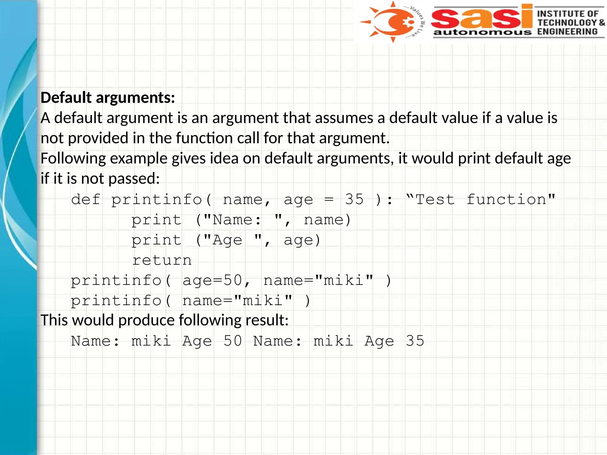 Default arguments:
A default argument is an argument that assumes a default value if a value is
not provided in the function call for that argument.
Following example gives idea on default arguments, it would print default age
if it is not passed:
def printinfo( name, age = 35 ): “Test function"
print ("Name: ", name)
print ("Age ", age)
return
printinfo( age=50, name="miki" )
printinfo( name="miki" )
This would produce following result:
Name: miki Age 50 Name: miki Age 35
 