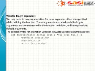 Variable-length arguments:
You may need to process a function for more arguments than you specified
while defining the function. These arguments are called variable-length
arguments and are not named in the function definition, unlike required and
default arguments.
The general syntax for a function with non-keyword variable arguments is this:
def functionname([formal_args,] *var_args_tuple ):
"function_docstring"
function_suite
return [expression]
 