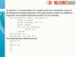 An asterisk (*) is placed before the variable name that will hold the values of
all nonkeyword variable arguments. This tuple remains empty if no additional
arguments are specified during the function call. For example:
def printinfo( arg1, *vartuple ):
"This is test"
print ("Output is: “)
print (arg1)
for var in vartuple:
print var
return
printinfo( 10 )
printinfo( 70, 60, 50 )
This would produce following result:
Output is:
10
Output is:
70
60
50
 