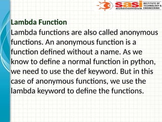 Lambda Function
Lambda functions are also called anonymous
functions. An anonymous function is a
function defined without a name. As we
know to define a normal function in python,
we need to use the def keyword. But in this
case of anonymous functions, we use the
lambda keyword to define the functions.
 