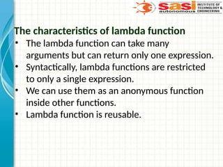 The characteristics of lambda function
• The lambda function can take many
arguments but can return only one expression.
• Syntactically, lambda functions are restricted
to only a single expression.
• We can use them as an anonymous function
inside other functions.
• Lambda function is reusable.
 