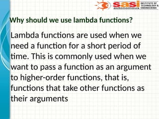 Why should we use lambda functions?
Lambda functions are used when we
need a function for a short period of
time. This is commonly used when we
want to pass a function as an argument
to higher-order functions, that is,
functions that take other functions as
their arguments
 