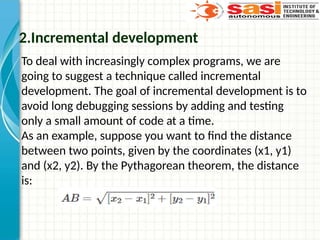 2.Incremental development
To deal with increasingly complex programs, we are
going to suggest a technique called incremental
development. The goal of incremental development is to
avoid long debugging sessions by adding and testing
only a small amount of code at a time.
As an example, suppose you want to find the distance
between two points, given by the coordinates (x1, y1)
and (x2, y2). By the Pythagorean theorem, the distance
is:
 
