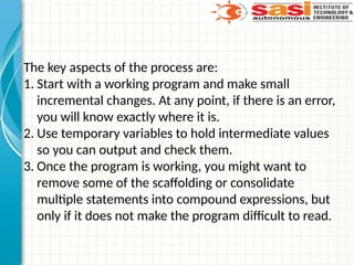 The key aspects of the process are:
1. Start with a working program and make small
incremental changes. At any point, if there is an error,
you will know exactly where it is.
2. Use temporary variables to hold intermediate values
so you can output and check them.
3. Once the program is working, you might want to
remove some of the scaffolding or consolidate
multiple statements into compound expressions, but
only if it does not make the program difficult to read.
 