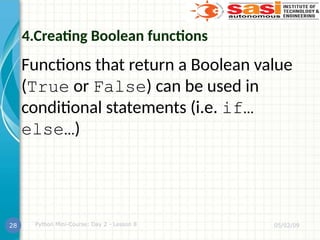 4.Creating Boolean functions
Functions that return a Boolean value
(True or False) can be used in
conditional statements (i.e. if…
else…)
05/02/09
Python Mini-Course: Day 2 - Lesson 8
28
 