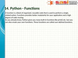 14. Python - Functions
A function is a block of organized, reusable code that is used to perform a single,
related action. Functions provides better modularity for your application and a high
degree of code reusing.
As you already know, Python gives you many built-in functions like print() etc. but you
can also create your own functions. These functions are called user-defined functions.
 