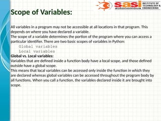 Scope of Variables:
All variables in a program may not be accessible at all locations in that program. This
depends on where you have declared a variable.
The scope of a variable determines the portion of the program where you can access a
particular identifier. There are two basic scopes of variables in Python:
Global variables
Local variables
Global vs. Local variables:
Variables that are defined inside a function body have a local scope, and those defined
outside have a global scope.
This means that local variables can be accessed only inside the function in which they
are declared whereas global variables can be accessed throughout the program body by
all functions. When you call a function, the variables declared inside it are brought into
scope.
 