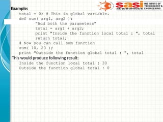 Example:
total = 0; # This is global variable.
def sum( arg1, arg2 ):
"Add both the parameters"
total = arg1 + arg2;
print "Inside the function local total : ", total
return total;
# Now you can call sum function
sum( 10, 20 );
print "Outside the function global total : ", total
This would produce following result:
Inside the function local total : 30
Outside the function global total : 0
 