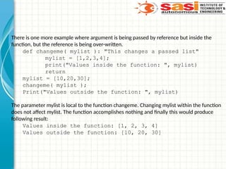 There is one more example where argument is being passed by reference but inside the
function, but the reference is being over-written.
def changeme( mylist ): "This changes a passed list"
mylist = [1,2,3,4];
print("Values inside the function: ", mylist)
return
mylist = [10,20,30];
changeme( mylist );
Print("Values outside the function: ", mylist)
The parameter mylist is local to the function changeme. Changing mylist within the function
does not affect mylist. The function accomplishes nothing and finally this would produce
following result:
Values inside the function: [1, 2, 3, 4]
Values outside the function: [10, 20, 30]
 