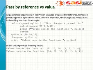 Pass by reference vs value
All parameters (arguments) in the Python language are passed by reference. It means if
you change what a parameter refers to within a function, the change also reflects back
in the calling function. For example:
def changeme( mylist ): "This changes a passed list“
mylist.append([1,2,3,4]);
print ("Values inside the function: ", mylist)
return
mylist = [10,20,30];
changeme( mylist );
print ("Values outside the function: ", mylist)
So this would produce following result:
Values inside the function: [10, 20, 30, [1, 2, 3, 4]]
Values outside the function: [10, 20, 30, [1, 2, 3, 4]]
 