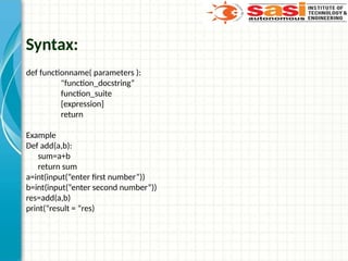 Syntax:
def functionname( parameters ):
"function_docstring“
function_suite
[expression]
return
Example
Def add(a,b):
sum=a+b
return sum
a=int(input(“enter first number”))
b=int(input(“enter second number”))
res=add(a,b)
print(“result = “res)
 