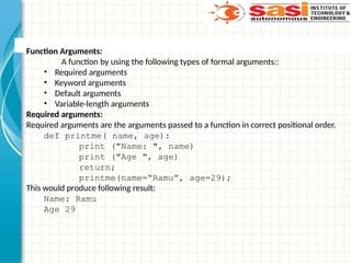 Function Arguments:
A function by using the following types of formal arguments::
• Required arguments
• Keyword arguments
• Default arguments
• Variable-length arguments
Required arguments:
Required arguments are the arguments passed to a function in correct positional order.
def printme( name, age):
print ("Name: ", name)
print ("Age ", age)
return;
printme(name=“Ramu”, age=29);
This would produce following result:
Name: Ramu
Age 29
 