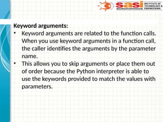 Keyword arguments:
• Keyword arguments are related to the function calls.
When you use keyword arguments in a function call,
the caller identifies the arguments by the parameter
name.
• This allows you to skip arguments or place them out
of order because the Python interpreter is able to
use the keywords provided to match the values with
parameters.
 