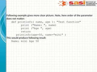 Following example gives more clear picture. Note, here order of the parameter
does not matter:
def printinfo( name, age ): "Test function"
print ("Name: ", name)
print ("Age ", age)
return
printinfo(age=50, name="miki" )
This would produce following result:
Name: miki Age 50
 