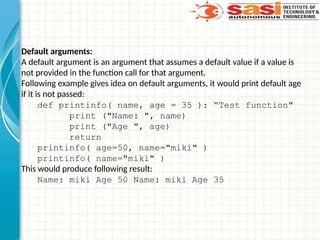 Default arguments:
A default argument is an argument that assumes a default value if a value is
not provided in the function call for that argument.
Following example gives idea on default arguments, it would print default age
if it is not passed:
def printinfo( name, age = 35 ): “Test function"
print ("Name: ", name)
print ("Age ", age)
return
printinfo( age=50, name="miki" )
printinfo( name="miki" )
This would produce following result:
Name: miki Age 50 Name: miki Age 35
 