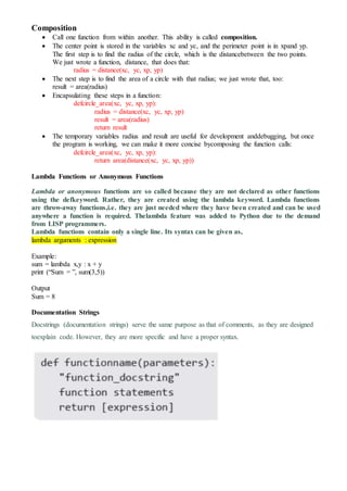 Composition
 Call one function from within another. This ability is called composition.
 The center point is stored in the variables xc and yc, and the perimeter point is in xpand yp.
The first step is to find the radius of the circle, which is the distancebetween the two points.
We just wrote a function, distance, that does that:
radius = distance(xc, yc, xp, yp)
 The next step is to find the area of a circle with that radius; we just wrote that, too:
result = area(radius)
 Encapsulating these steps in a function:
defcircle_area(xc, yc, xp, yp):
radius = distance(xc, yc, xp, yp)
result = area(radius)
return result
 The temporary variables radius and result are useful for development anddebugging, but once
the program is working, we can make it more concise bycomposing the function calls:
defcircle_area(xc, yc, xp, yp):
return area(distance(xc, yc, xp, yp))
Lambda Functions or Anonymous Functions
Lambda or anonymous functions are so called because they are not declared as other functions
using the defkeyword. Rather, they are created using the lambda keyword. Lambda functions
are throw-away functions,i.e. they are just needed where they have been created and can be used
anywhere a function is required. Thelambda feature was added to Python due to the demand
from LISP programmers.
Lambda functions contain only a single line. Its syntax can be given as,
lambda arguments : expression
Example:
sum = lambda x,y : x + y
print (“Sum = ”, sum(3,5))
Output
Sum = 8
Documentation Strings
Docstrings (documentation strings) serve the same purpose as that of comments, as they are designed
toexplain code. However, they are more specific and have a proper syntax.
 