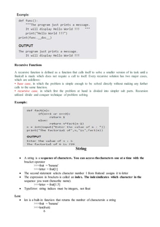 Recursive Functions
A recursive function is defined as a function that calls itself to solve a smaller version of its task until a
finalcall is made which does not require a call to itself. Every recursive solution has two major cases,
which are asfollows:
• base case, in which the problem is simple enough to be solved directly without making any further
calls to the same function.
• recursive case, in which first the problem at hand is divided into simpler sub parts. Recursion
utilized divide and conquer technique of problem solving.
Example:
String
 A string is a sequence of characters. You can access thecharacters one at a time with the
bracket operator
>>>fruit = 'banana'
>>>letter = fruit[1]
 The second statement selects character number 1 from fruitand assigns it to letter
 The expression in brackets is called an index. The indexindicates which character in the
sequence you want (hencethe name).
>>>letter = fruit[1.5]
 TypeError: string indices must be integers, not float
Len:
 len is a built-in function that returns the number of charactersin a string
>>>fruit = 'banana'
>>>len(fruit)
6
 