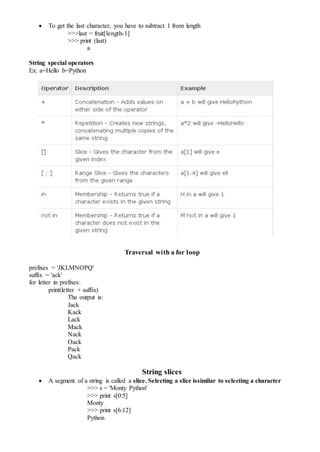  To get the last character, you have to subtract 1 from length
>>>last = fruit[length-1]
>>> print (last)
a
String special operators
Ex: a=Hello b=Python
Traversal with a for loop
prefixes = 'JKLMNOPQ'
suffix = 'ack'
for letter in prefixes:
print(letter + suffix)
The output is:
Jack
Kack
Lack
Mack
Nack
Oack
Pack
Qack
String slices
 A segment of a string is called a slice. Selecting a slice issimilar to selecting a character
>>> s = 'Monty Python'
>>> print s[0:5]
Monty
>>> print s[6:12]
Python
 
