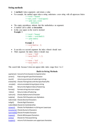 String methods
 A method it takes arguments and returns a value
 For example, the method upper takes a string andreturns a new string with all uppercase letters
>>>word = 'banana'
>>>new_word = word.upper()
>>> print (new_word)
BANANA
 The empty parentheses indicate that this methodtakes no argument.
 A method call is called an invocation
 In this case upper on the word is invoked
Example 1
>>>word = 'banana'
>>>index = word.find('a')
>>> print (index)
1
Example 2
>>>word.find('na', 3)
4
 It can take as a second argument the index whereit should start:
 Third argument the index where it should stop
>>>name = 'bulb'
>>>name.find('b', 1, 2)
-1
>>>name = 'bob'
>>>name.find('b', 1, 2)
-1
This search fails because b does not appear inthe index range from 1 to 2
Built-in String Methods
capitalize() Convertsfirstcharacterto Capital Letter
center() Padsstringwithspecifiedcharacter
count() returnsoccurrencesof substringinstring
endswith() Checksif StringEnds withthe SpecifiedSuffix
encode() returnsencodedstringof givenstring
find() Returnsthe HighestIndex of Substring
format() formatsstringintoniceroutput
index() ReturnsIndex of Substring
isalnum() ChecksAlphanumericCharacter
isalpha() Checksif All Charactersare Alphabets
isdecimal() ChecksDecimal Characters
isdigit() ChecksDigitCharacters
isidentifier() ChecksforValidIdentifier
islower() Checksif all AlphabetsinaStringare Lowercase
isnumeric() ChecksNumericCharacters
isprintable() ChecksPrintable Character
isspace() ChecksWhitespace Characters
istitle() ChecksforTitlecasedString
isupper() returnsif all characters are uppercase characters
 