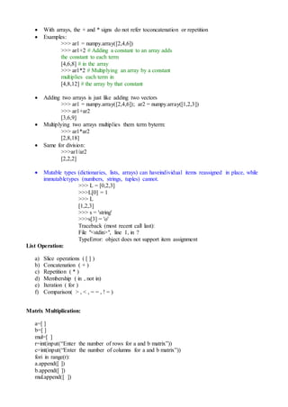  With arrays, the + and * signs do not refer toconcatenation or repetition
 Examples:
>>> ar1 = numpy.array([2,4,6])
>>> ar1+2 # Adding a constant to an array adds
the constant to each term
[4,6,8] # in the array
>>> ar1*2 # Multiplying an array by a constant
multiplies each term in
[4,8,12] # the array by that constant
 Adding two arrays is just like adding two vectors
>>> ar1 = numpy.array([2,4,6]); ar2 = numpy.array([1,2,3])
>>> ar1+ar2
[3,6,9]
 Multiplying two arrays multiplies them term byterm:
>>> ar1*ar2
[2,8,18]
 Same for division:
>>>ar1/ar2
[2,2,2]
 Mutable types (dictionaries, lists, arrays) can haveindividual items reassigned in place, while
immutabletypes (numbers, strings, tuples) cannot.
>>> L = [0,2,3]
>>>L[0] = 1
>>> L
[1,2,3]
>>> s = 'string'
>>>s[3] = 'o'
Traceback (most recent call last):
File "<stdin>", line 1, in ?
TypeError: object does not support item assignment
List Operation:
a) Slice operations ( [ ] )
b) Concatenation ( + )
c) Repetition ( * )
d) Membership ( in , not in)
e) Iteration ( for )
f) Comparison( > , < , = = , ! = )
Matrix Multiplication:
a=[ ]
b=[ ]
mul=[ ]
r=int(input(“Enter the number of rows for a and b matrix”))
c=int(input(“Enter the number of columns for a and b matrix”))
fori in range(r):
a.append([ ])
b.append([ ])
mul.append([ ])
 
