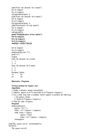 print(“Enter the elements for a matrix”)
fori in range(r):
for j in range(c):
a[i].append(int(input( ))
print(“Enter the elements for b matrix”)
fori in range(r):
for j in range(c):
b[i].append(int(input( ))
print(“Intialization for mul matrix”)
fori in range(r):
for j in range(c):
mul.append(0))
print(“Multiplication of two matrix”)
fori in range(r):
for j in range(c):
for k in range(c):
mul[i][j]+=a[i][k]*b[k][j]
fori in range(r):
for j in range(c):
print(mul[i][j],end=”t”)
print(“n”)
Output:
Enter the elements for a matrix
1 2
3 4
Enter the elements for b matrix
2 4
6 8
Resultant Matrix
14 20
30 44
Illustrative Programs
Newton method for Square root
Algorithm:
1. Define a function named newtonSqrt().
2. Initialize approx as 0.5*n and better as 0.5*(approx.+n/approx.)
3. Use a while loop with a condition better!=approx to perform the following,
i. Set approx.=better
ii. Better=0.5*(approx.+n/approx.)
4. Print the value of approx
Program:
defnewtonSqrt(n):
approx = 0.5 * n
better = 0.5 * (approx + n/approx)
while better != approx:
approx = better
better = 0.5 * (approx + n/approx)
returnapprox
print('The square root is:' ,newtonSqrt(81))
OUTPUT:
The square root is:9
 
