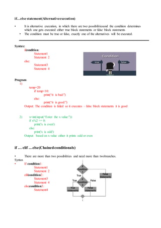 if…else statement(Alternativeexecution)
• It is alternative execution, in which there are two possibilitiesand the condition determines
which one gets executed either true block statements or false block statements
• The condition must be true or false, exactly one of the alternatives will be executed.
Syntax:
ifcondition:
Statement1
Statement 2
else:
Statement3
Statement 4
Program
1)
temp=20
if temp<10:
print(“it is bad:”)
else:
print(“it is good:”)
Output: The condition is failed so it executes – false block statements it is good
2) x=int(input(“Enter the x value:”))
if x%2 == 0:
print('x is even')
else:
print('x is odd')
Output: based on x value either it prints odd or even
if … elif …else(Chainedconditionals)
• There are more than two possibilities and need more than twobranches.
Syntax
• If condition1:
Statement1
Statement 2
elifcondition2:
Statement3
Statement 4
elsecondition3:
Statement4
 