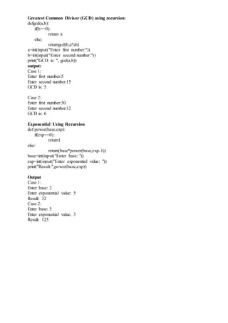 Greatest Common Divisor (GCD) using recursion:
defgcd(a,b):
if(b==0):
return a
else:
returngcd(b,a%b)
a=int(input("Enter first number:"))
b=int(input("Enter second number:"))
print("GCD is: ", gcd(a,b))
output:
Case 1:
Enter first number:5
Enter second number:15
GCD is: 5
Case 2:
Enter first number:30
Enter second number:12
GCD is: 6
Exponential Using Recursion
def power(base,exp):
if(exp==0):
return1
else:
return(base*power(base,exp-1))
base=int(input("Enter base: "))
exp=int(input("Enter exponential value: "))
print("Result:",power(base,exp))
Output
Case 1:
Enter base: 2
Enter exponential value: 5
Result: 32
Case 2:
Enter base: 5
Enter exponential value: 3
Result: 125
 