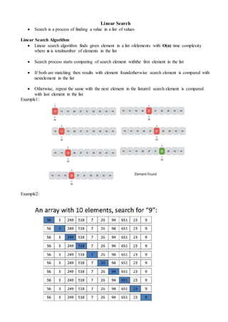 Linear Search
 Search is a process of finding a value in a list of values
Linear Search Algorithm
 Linear search algorithm finds given element in a list ofelements with O(n) time complexity
where n is totalnumber of elements in the list
 Search process starts comparing of search element withthe first element in the list
 If both are matching then results with element foundotherwise search element is compared with
nextelement in the list
 Otherwise, repeat the same with the next element in the listuntil search element is compared
with last element in the list
Example1:
Example2:
 