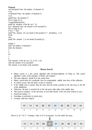 Program
size=int(input("enter the number of elements:"))
A=[]
n=int(input("Enter the number of elements"))
A=[]
print("Enter the elements:")
fori in range (0, n):
A.append(int(input()))
print("the elements of the list are:", A)
key= int(input("enter the element to be searched:"))
fori in range (0, n):
if key == A[i]:
print("The element {0} was found at the position{1}" .format(key, i+1))
break
else:
print("The element {} is not found".format(key))
Output 1:
Enter the number of elements:5
Enter the elements:
2
4
65
1
6
('the elements of the list are:', [2, 4, 65, 1, 6])
enter the element to be searched:6
The element 6 was found at the position5
Binary Search
 Binary search is a fast search algorithm with run-timecomplexity of Ο(log n). This search
algorithm works on the principle of divide and conquers
 The data collection should be in the sorted form
 Binary search looks for a particular item by comparingthe middle most item of the collection.
 if a match occurs, then the index of item is returned.
 If the middle item is greater than the item, then the itemis searched in the sub-array to the left
of the middleitem.
 Otherwise, the item is searched for in the sub-array tothe right of the middle item.
 This process continues on the sub-array as well until thesize of the sub array reduces to zero.
 Search the number 31
 Searching is performed in sorted array
 Formula: mid=(low+high)/2
Here it is, (0 + 9)/ 2 = 4 (integer value of 4.5). So,location 4 is the midof the array.
 