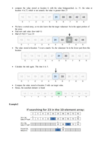  compare the value stored at location 4, with the value beingsearched, i.e. 31. the value at
location 4 is 27, which is not amatch. the value is greater than 27
 We have a sorted array, so we also know that the target valuemust be in the upper portion of
the array
 Find new mid value (low=mid+1)
 Mid=(5+9)/2=7 (i.e) 35
 The value stored at location 7 is not a match. So, the valuemust be in the lower part from this
location
 Calculate the mid again. This time it is 5.
 Compare the value stored at location 5 with our target value.
 Hence, the searched element is found
Example2
 
