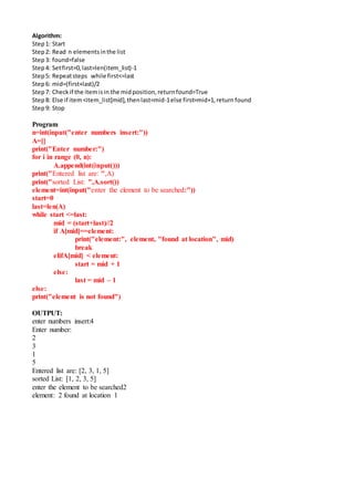 Algorithm:
Step1: Start
Step2: Read n elementsinthe list
Step3: found=false
Step4: Setfirst=0,last=len(item_list)-1
Step5: Repeatsteps while first<=last
Step6: mid=(first+last)/2
Step7: Checkif the itemisin the midposition,returnfound=True
Step8: Else if item<item_list[mid],thenlast=mid-1else first=mid+1,return found
Step9: Stop
Program
n=int(input("enter numbers insert:"))
A=[]
print("Enter number:")
for i in range (0, n):
A.append(int(input()))
print("Entered list are: ",A)
print("sorted List: ",A.sort())
element=int(input("enter the element to be searched:"))
start=0
last=len(A)
while start <=last:
mid = (start+last)//2
if A[mid]==element:
print("element:", element, "found at location", mid)
break
elifA[mid] < element:
start = mid + 1
else:
last = mid – 1
else:
print("element is not found")
OUTPUT:
enter numbers insert:4
Enter number:
2
3
1
5
Entered list are: [2, 3, 1, 5]
sorted List: [1, 2, 3, 5]
enter the element to be searched2
element: 2 found at location 1
 