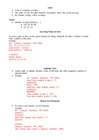 LIST
 A list is a sequence of values
 The values in a list are called elements orsometimes items. they can be any type
 list contains a string, a float, an integer.
Syntax
 elements in square brackets […]
 [10, 20, 30, 40]
 [a', ‘b', ‘c']
Accessing Values in Lists
To access values in lists, use the square brackets for slicing alongwith the index or indices to obtain
value available at that index
Example
list1 = ['physics', 'chemistry', 1997, 2000]
list2 = [1, 2, 3, 4, 5, 6, 7 ]
print("list1[0]: ", list1[0])
print("list2[1:5]: ", list2[1:5])
• OUTPUT
list1[0]: physics
list2[1:5]: [2, 3, 4, 5]
Updating Lists
 Update single or multiple elements of lists by left-hand side ofthe assignment operator or
append method
 Example
list = ['physics', 'chemistry', 1997, 2000]
print("Value available at index 2 : ")
print(list[2])
list[2] = 2001
print("New value available at index 2 :")
print(list[2])
OUTPUT
Value available at index 2 : 1997
New value available at index 2 : 2001
Delete List Elements
 To remove a list element, use del statement
Example
list1 = ['physics', 'chemistry', 1997, 2000]
print(list1)
del list1[2]
print("After deleting value at index 2 : ")
print list1)
OUTPUT
['physics', 'chemistry', 1997, 2000]
After deleting value at index 2 : ['physics', 'chemistry', 2000]
 