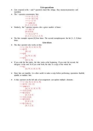 List operations
 Lists respond to the + and * operators much like strings; they meanconcatenation and
repetition.
 The + operator concatenates lists:
>>> a = [1, 2, 3]
>>> b = [4, 5, 6]
>>> c = a + b
>>> print (c)
[1, 2, 3, 4, 5, 6]
 Similarly, the * operator repeats a list a given number of times:
>>> [0] * 4
[0, 0, 0, 0]
>>> [1, 2, 3] * 3
[1, 2, 3, 1, 2, 3, 1, 2, 3]
 The first example repeats [0] four times. The second examplerepeats the list [1, 2, 3] three
times.
List slices
 The slice operator also works on lists:
>>> t = ['a', 'b', 'c', 'd', 'e', 'f']
>>>t[1:3]
['b', 'c']
>>>t[:4]
['a', 'b', 'c', 'd']
>>>t[3:]
['d', 'e', 'f']
 If you omit the first index, the slice starts at the beginning. If you omit the second, the
slicegoes to the end. So if you omit both, the slice is a copy of the whole list.
>>>t[:]
['a', 'b', 'c', 'd', 'e', 'f']
 Since lists are mutable, it is often useful to make a copy before performing operations thatfold,
spindle or mutilate lists.
 A slice operator on the left side of an assignment can update multiple elements:
>>> t = ['a', 'b', 'c', 'd', 'e', 'f']
>>>t[1:3] = ['x', 'y']
>>> print (t )
['a', 'x', 'y', 'd', 'e', 'f']
>>> l=[1,2,3,4]
>>>l[1:]+l[:1]
[2, 3, 4, 1]
>>> l=[1,2,3,4]
>>>l[2:]+l[:2]
[3, 4, 1, 2]
>>>l[-1:]+l[:-1]
[4, 1, 2, 3]
 