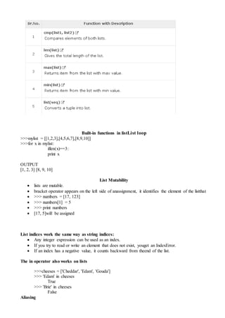Built-in functions in listList loop
>>>mylist = [[1,2,3],[4,5,6,7],[8,9,10]]
>>>for x in mylist:
iflen(x)==3:
print x
OUTPUT
[1, 2, 3] [8, 9, 10]
List Mutability
 lists are mutable.
 bracket operator appears on the left side of anassignment, it identifies the element of the listthat
 >>> numbers = [17, 123]
 >>> numbers[1] = 5
 >>> print numbers
 [17, 5]will be assigned
List indices work the same way as string indices:
 Any integer expression can be used as an index.
 If you try to read or write an element that does not exist, youget an IndexError.
 If an index has a negative value, it counts backward from theend of the list.
The in operator also works on lists
>>>cheeses = ['Cheddar', 'Edam', 'Gouda']
>>> 'Edam' in cheeses
True
>>> 'Brie' in cheeses
False
Aliasing
 